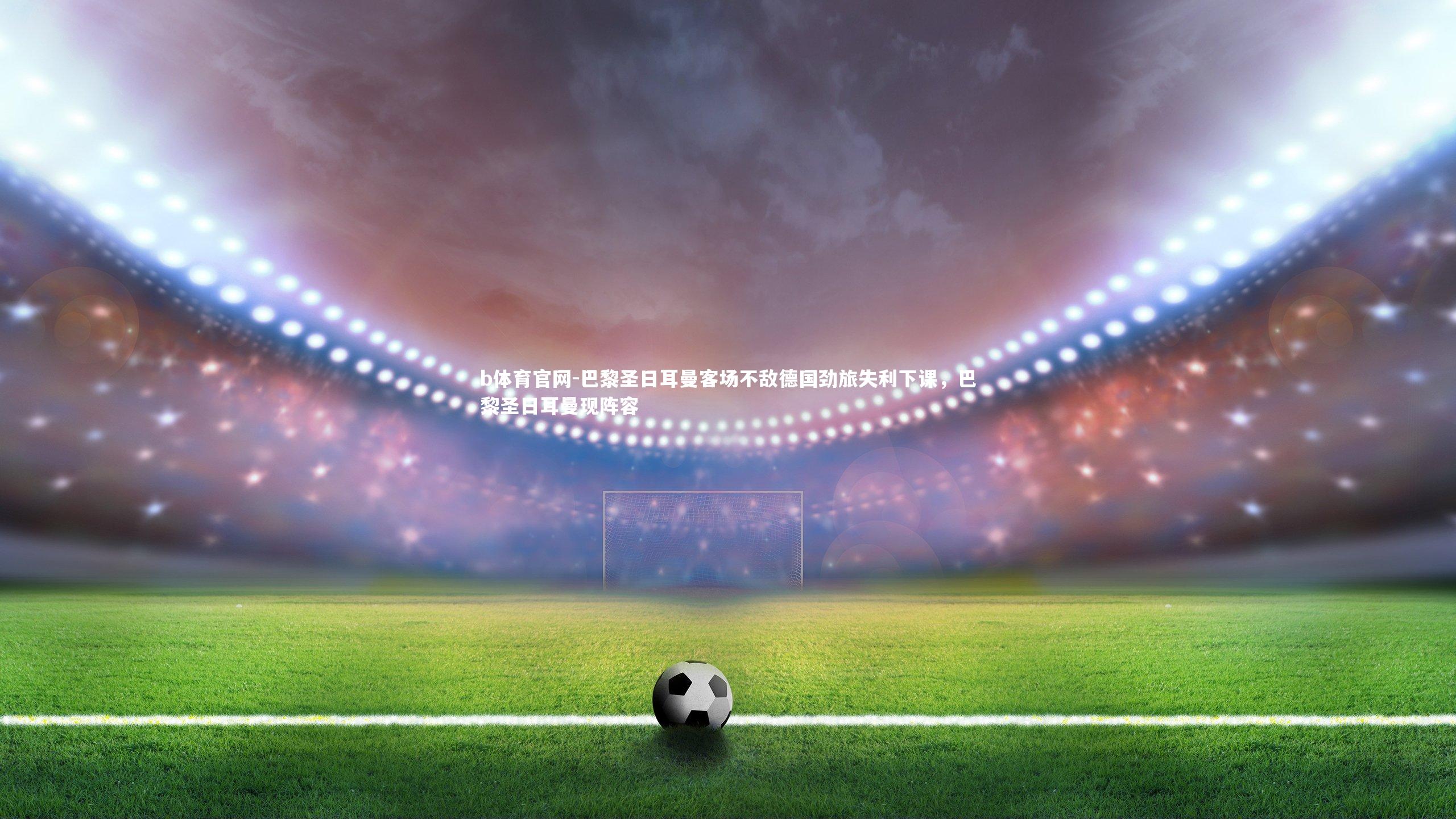 b体育官网-巴黎圣日耳曼客场不敌德国劲旅失利下课，巴黎圣日耳曼现阵容