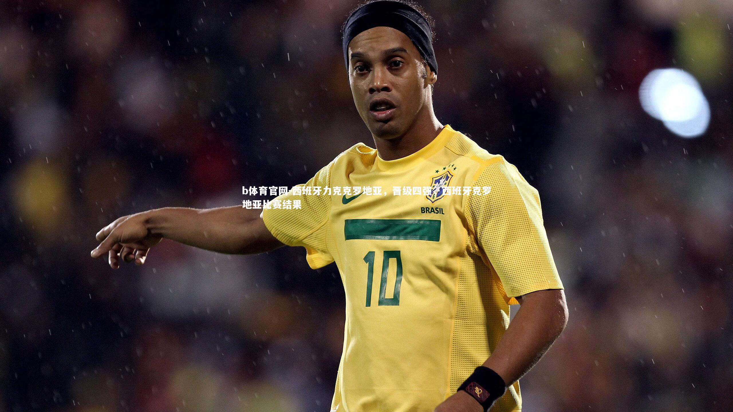 b体育官网-西班牙力克克罗地亚，晋级四强，西班牙克罗地亚比赛结果